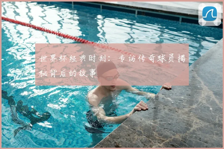 世界杯经典时刻:专访传奇球员揭秘背后的故事