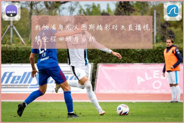 利物浦与尤文图斯精彩对决直播视频全程回顾与分析