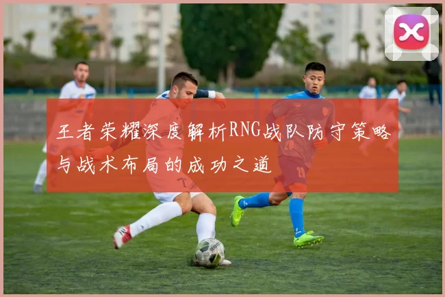 王者荣耀深度解析RNG战队防守策略与战术布局的成功之道